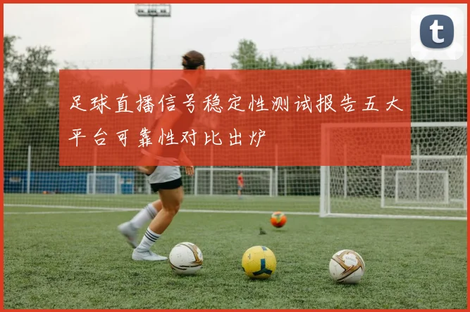足球直播信号稳定性测试报告五大平台可靠性对比出炉